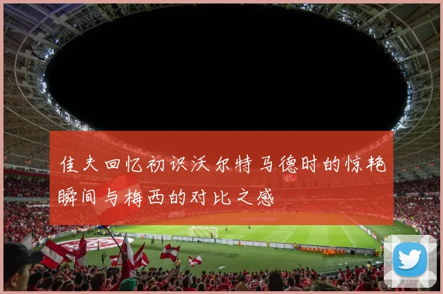 佳夫回忆初识沃尔特马德时的惊艳瞬间与梅西的对比之感