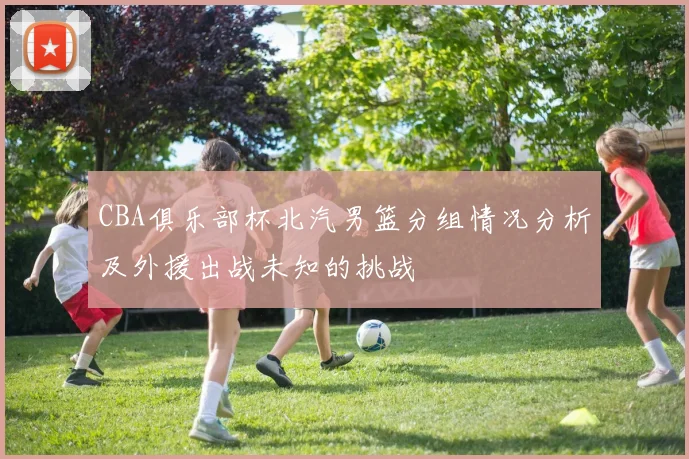 CBA俱乐部杯北汽男篮分组情况分析及外援出战未知的挑战