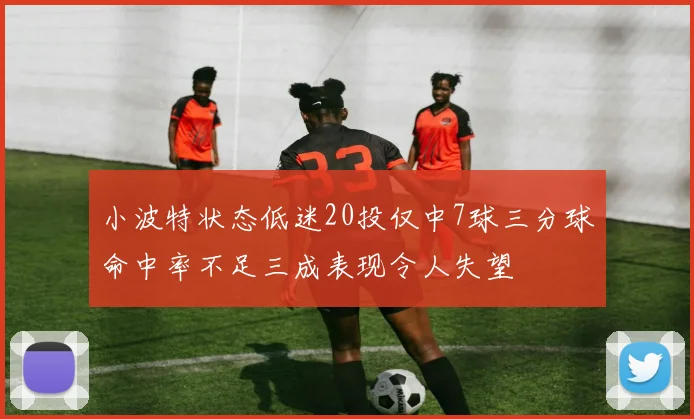 小波特状态低迷20投仅中7球三分球命中率不足三成表现令人失望