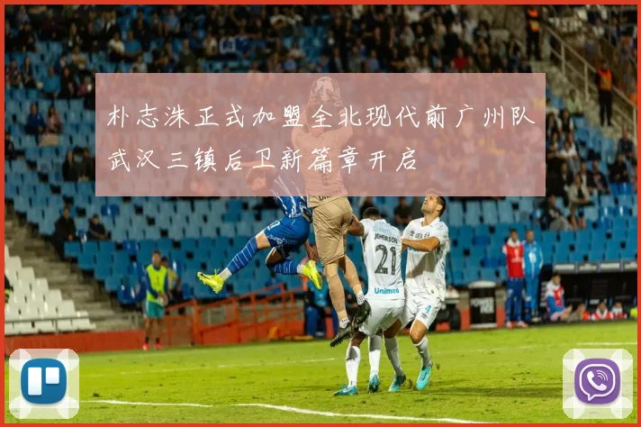 朴志洙正式加盟全北现代前广州队武汉三镇后卫新篇章开启