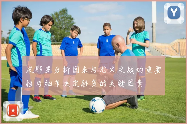 皮耶罗分析国米与尤文之战的重要性与细节决定胜负的关键因素