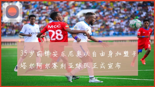 35岁前锋安东尼奥以自由身加盟卡塔尔阿尔赛利亚球队正式宣布