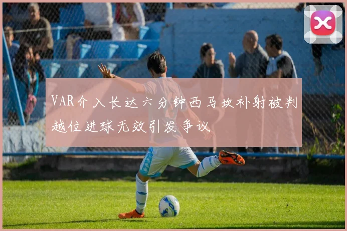 VAR介入长达六分钟西马坎补射被判越位进球无效引发争议