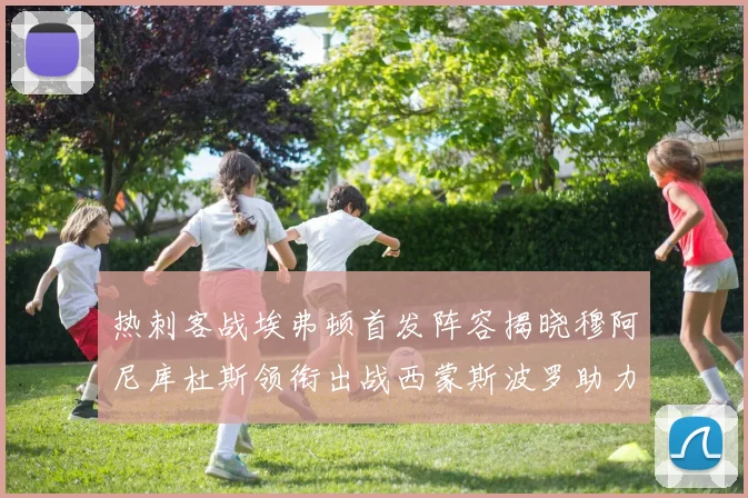 热刺客战埃弗顿首发阵容揭晓穆阿尼库杜斯领衔出战西蒙斯波罗助力