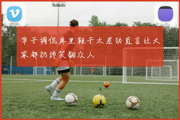 华子调侃库里鞋子太差劲直言让大家都扔掉笑翻众人