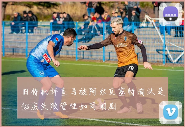 旧将批评皇马被阿尔瓦塞特淘汰是彻底失败管理如同闹剧
