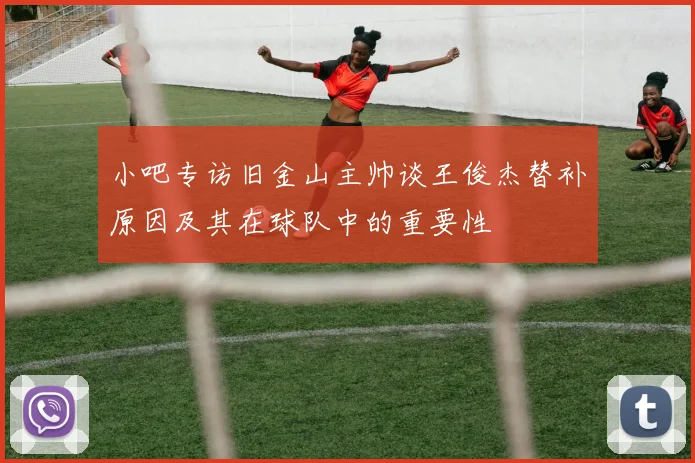小吧专访旧金山主帅谈王俊杰替补原因及其在球队中的重要性