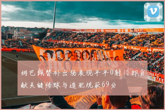 姆巴佩替补出场表现平平0射门却贡献关键传球与造犯规获69分