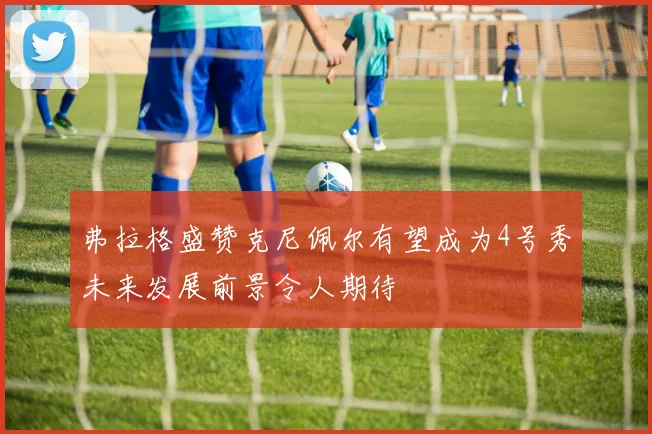 弗拉格盛赞克尼佩尔有望成为4号秀未来发展前景令人期待