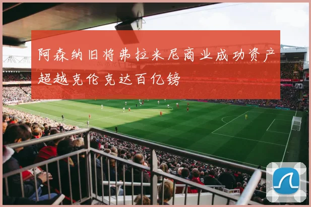 阿森纳旧将弗拉米尼商业成功资产超越克伦克达百亿镑