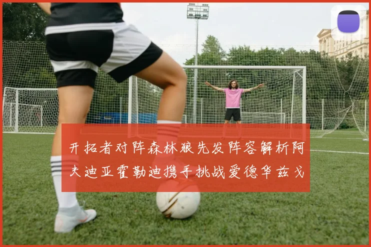 开拓者对阵森林狼先发阵容解析阿夫迪亚霍勒迪携手挑战爱德华兹戈贝尔