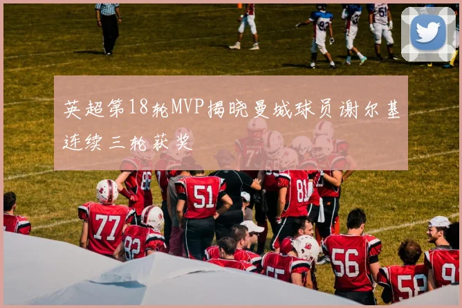 英超第18轮MVP揭晓曼城球员谢尔基连续三轮获奖