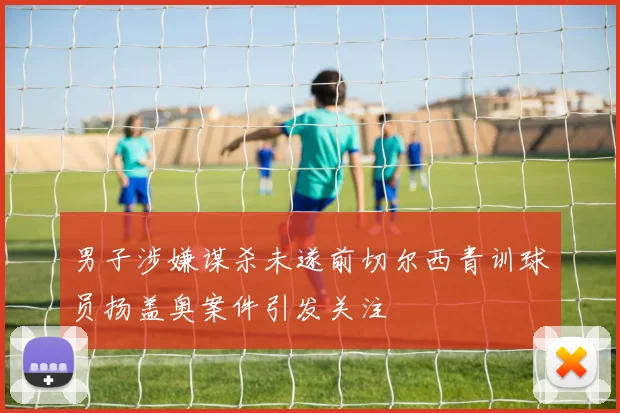 男子涉嫌谋杀未遂前切尔西青训球员扬盖奥案件引发关注