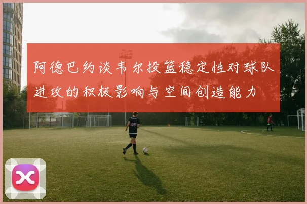 阿德巴约谈韦尔投篮稳定性对球队进攻的积极影响与空间创造能力