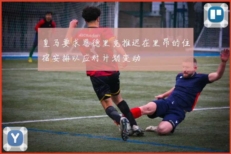 皇马要求恩德里克推迟在里昂的住宿安排以应对计划变动